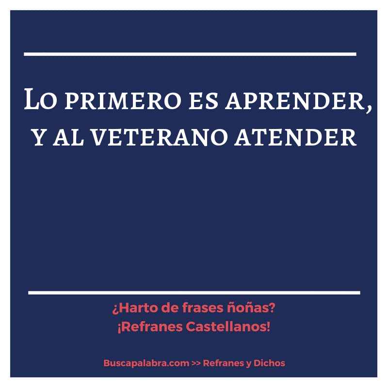 lo primero es aprender, y al veterano atender - Refrán Español