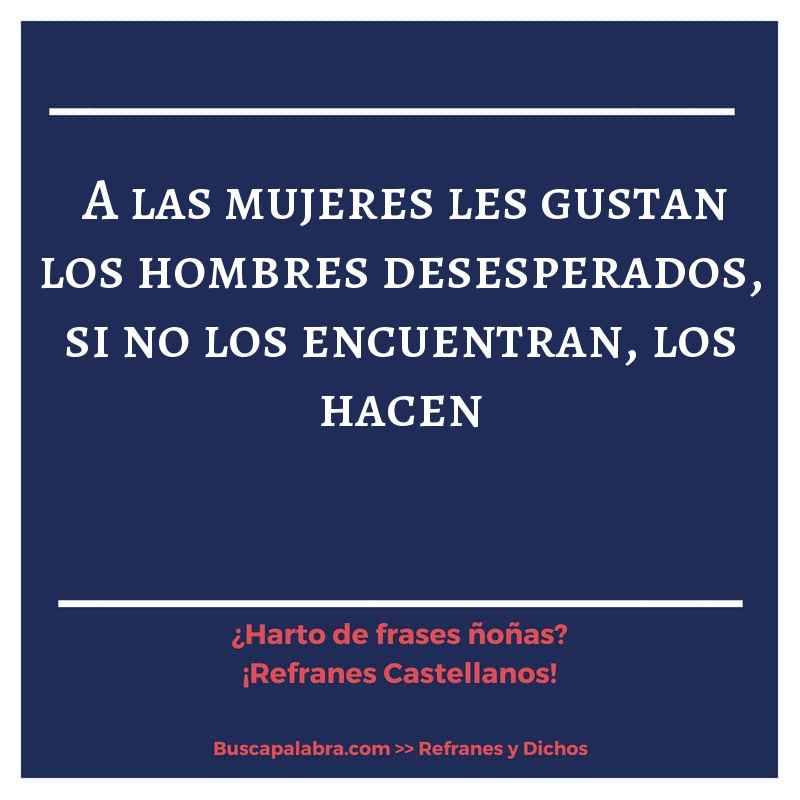 a las mujeres les gustan los hombres desesperados, si no los encuentran, los hacen - Refrán Español